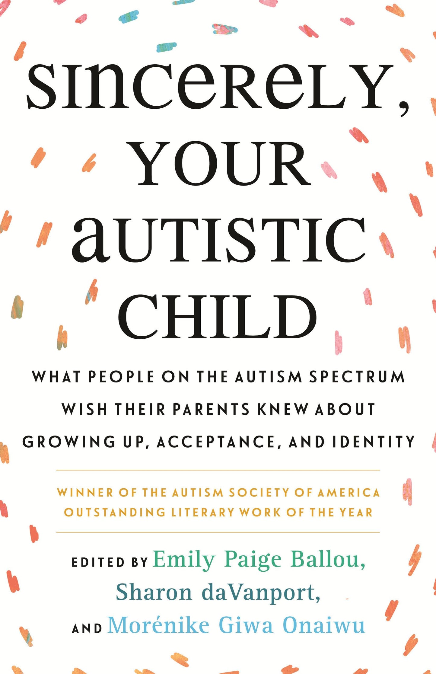 Sincerely, Your Autistic Child: What People on the Autism Spectrum Wish Their Parents Knew about Growing Up, Acceptance, and Identity edited by Emily Paige Ballou & Sharon Davanport PB