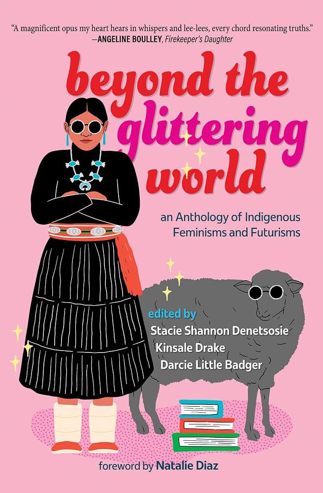 Beyond the Glittering World: An Anthology of Indigenous Feminisms and Futurisms edited by Darcie Little Badger, Stacie Shannon Denetsosie, and Kinsale Drake PB