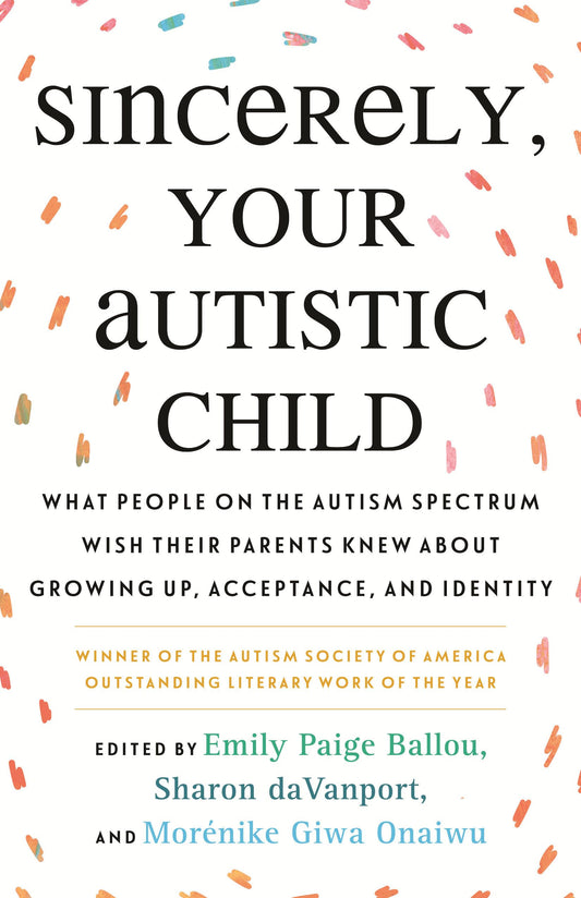 Sincerely, Your Autistic Child: What People on the Autism Spectrum Wish Their Parents Knew about Growing Up, Acceptance, and Identity edited by Emily Paige Ballou & Sharon Davanport PB