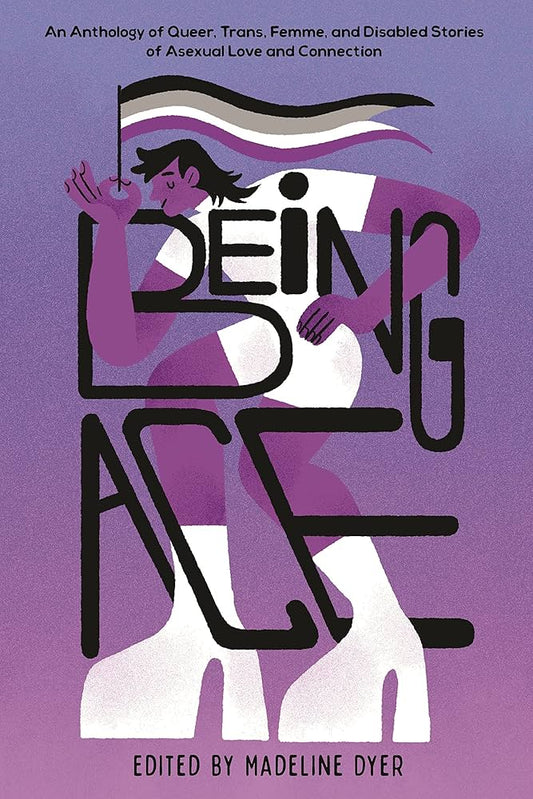 Being Ace: An Anthology of Queer, Trans, Femme, and Disabled Stories of Asexual Love and Connection edited by Madeline Dyer HC